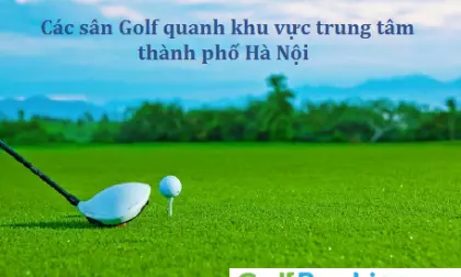 Các sân golf quanh khu vực trung tâm Thành phố Hà Nội - Địa chỉ thuận lợi nhất cho các golfers