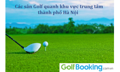 Các sân golf quanh khu vực trung tâm Thành phố Hà Nội - Địa chỉ thuận lợi nhất cho các golfers
