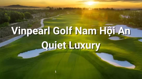 Vinpearl Golf Nam Hoi An: Trải Nghiệm "Quiet Luxury" Giữa Vùng Đất Di Sản